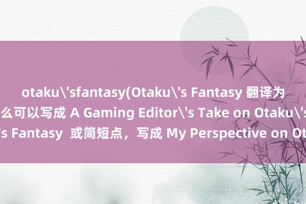 otaku'sfantasy(Otaku's Fantasy 翻译为英文就是 宅男女的幻想，那么可以写成 A Gaming Editor's Take on Otaku's Fantasy  或简短点，<a href=